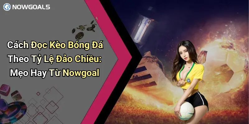 Cách Đọc Kèo Bóng Đá Theo Tỷ Lệ Đảo Chiều: Mẹo Hay Từ Nowgoal