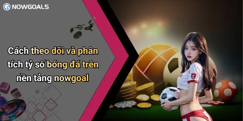Cách theo dõi và phân tích tỷ số bóng đá trên nền tảng nowgoal
