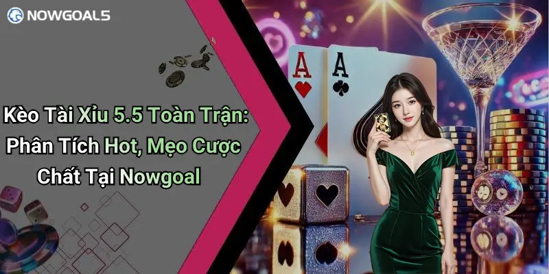 Kèo Tài Xỉu 5.5 Toàn Trận: Phân Tích Hot, Mẹo Cược Chất Tại Nowgoal